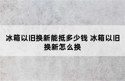 冰箱以旧换新能抵多少钱 冰箱以旧换新怎么换